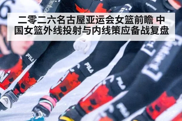 二零二六名古屋亚运会女篮前瞻 中国女篮外线投射与内线策应备战复盘